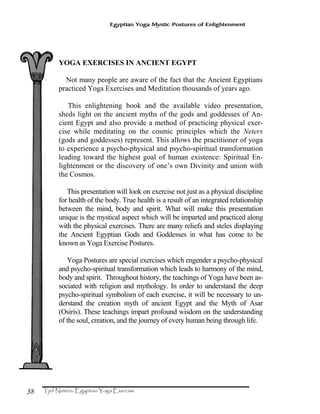 38
Egyptian Yoga Mystic Postures of Enlightenment
YOGA EXERCISES IN ANCIENT EGYPT
Not many people are aware of the fact that the Ancient Egyptians
practiced Yoga Exercises and Meditation thousands of years ago.
This enlightening book and the available video presentation,
sheds light on the ancient myths of the gods and goddesses of An-
cient Egypt and also provide a method of practicing physical exer-
cise while meditating on the cosmic principles which the Neters
(gods and goddesses) represent. This allows the practitioner of yoga
to experience a psycho-physical and psycho-spiritual transformation
leading toward the highest goal of human existence: Spiritual En-
lightenment or the discovery of one’s own Divinity and union with
the Cosmos.
This presentation will look on exercise not just as a physical discipline
for health of the body. True health is a result of an integrated relationship
between the mind, body and spirit. What will make this presentation
unique is the mystical aspect which will be imparted and practiced along
with the physical exercises. There are many reliefs and steles displaying
the Ancient Egyptian Gods and Goddesses in what has come to be
known as Yoga Exercise Postures.
Yoga Postures are special exercises which engender a psycho-physical
and psycho-spiritual transformation which leads to harmony of the mind,
body and spirit. Throughout history, the teachings of Yoga have been as-
sociated with religion and mythology. In order to understand the deep
psycho-spiritual symbolism of each exercise, it will be necessary to un-
derstand the creation myth of ancient Egypt and the Myth of Asar
(Osiris). These teachings impart profound wisdom on the understanding
of the soul, creation, and the journey of every human being through life.
 