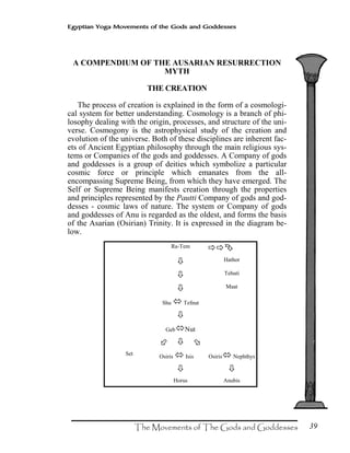 39
Egyptian Yoga Movements of the Gods and Goddesses
A COMPENDIUM OF THE AUSARIAN RESURRECTION
MYTH
THE CREATION
The process of creation is explained in the form of a cosmologi-
cal system for better understanding. Cosmology is a branch of phi-
losophy dealing with the origin, processes, and structure of the uni-
verse. Cosmogony is the astrophysical study of the creation and
evolution of the universe. Both of these disciplines are inherent fac-
ets of Ancient Egyptian philosophy through the main religious sys-
tems or Companies of the gods and goddesses. A Company of gods
and goddesses is a group of deities which symbolize a particular
cosmic force or principle which emanates from the all-
encompassing Supreme Being, from which they have emerged. The
Self or Supreme Being manifests creation through the properties
and principles represented by the Pautti Company of gods and god-
desses - cosmic laws of nature. The system or Company of gods
and goddesses of Anu is regarded as the oldest, and forms the basis
of the Asarian (Osirian) Trinity. It is expressed in the diagram be-
low.
Ra-Tem
Hathor
Tehuti
Maat
Shu Tefnut
Geb Nut
Set Osiris Isis Osiris Nephthys
Horus Anubis
 