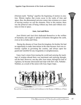 41
Egyptian Yoga Movements of the Gods and Goddesses
(Osirian) myth. “Sailing” signifies the beginning of motion in crea-
tion. Motion implies that events occur in the realm of time and
space, thus, the phenomenal universe comes into existence as a mass
of moving essence we call the elements. Prior to this motion, there
was the primeval state of being without any form and without exis-
tence in time or space.
Asar, Aset and Heru
Asar (Osiris) and Aset (Isis) dedicated themselves to the welfare
of humanity and sought to spread civilization throughout the earth,
even as far as India and China.
During the absence of Asar from his kingdom, his brother Set had
no opportunity to make innovations in the state because Aset was ex-
tremely vigilant in governing the country, and always upon her
guard and watchful for any irregularity or unrighteousness.
Upon Asar's return from touring the world and carrying the teach-
ings of wisdom abroad there was merriment and rejoicing through-
out the land. However, one day after Asar return, through his lack of
vigilance, he became intoxicated and slept with Set's wife, Nebehet .
Nebehet, as a result of the union with Asar, begot Anpu .
 