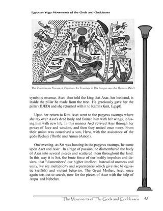 43
Egyptian Yoga Movements of the Gods and Goddesses
symbolic essence. Aset then told the king that Asar, her husband, is
inside the pillar he made from the tree. He graciously gave her the
pillar (DJED) and she returned with it to Kamit (Kmt, Egypt).
Upon her return to Kmt Aset went to the papyrus swamps where
she lay over Asar's dead body and fanned him with her wings, infus-
ing him with new life. In this manner Aset revived Asar through her
power of love and wisdom, and then they united once more. From
their union was conceived a son, Heru, with the assistance of the
gods Djehuti (Thoth) and Amun (Amon).
One evening, as Set was hunting in the papyrus swamps, he came
upon Aset and Asar . In a rage of passion, he dismembered the body
of Asar into several pieces and scattered them throughout the land.
In this way it is Set, the brute force of our bodily impulses and de-
sires, that "dismembers" our higher intellect. Instead of oneness and
unity, we see multiplicity and separateness which give rise to egois-
tic (selfish) and violent behavior. The Great Mother, Aset, once
again sets out to search, now for the pieces of Asar with the help of
Anpu and Nebehet.
 