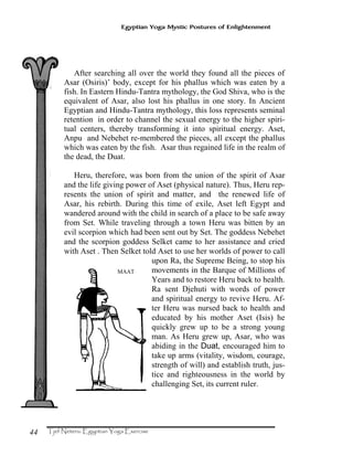 44
Egyptian Yoga Mystic Postures of Enlightenment
After searching all over the world they found all the pieces of
Asar (Osiris)’ body, except for his phallus which was eaten by a
fish. In Eastern Hindu-Tantra mythology, the God Shiva, who is the
equivalent of Asar, also lost his phallus in one story. In Ancient
Egyptian and Hindu-Tantra mythology, this loss represents seminal
retention in order to channel the sexual energy to the higher spiri-
tual centers, thereby transforming it into spiritual energy. Aset,
Anpu and Nebehet re-membered the pieces, all except the phallus
which was eaten by the fish. Asar thus regained life in the realm of
the dead, the Duat.
Heru, therefore, was born from the union of the spirit of Asar
and the life giving power of Aset (physical nature). Thus, Heru rep-
resents the union of spirit and matter, and the renewed life of
Asar, his rebirth. During this time of exile, Aset left Egypt and
wandered around with the child in search of a place to be safe away
from Set. While traveling through a town Heru was bitten by an
evil scorpion which had been sent out by Set. The goddess Nebehet
and the scorpion goddess Selket came to her assistance and cried
with Aset . Then Selket told Aset to use her worlds of power to call
upon Ra, the Supreme Being, to stop his
movements in the Barque of Millions of
Years and to restore Heru back to health.
Ra sent Djehuti with words of power
and spiritual energy to revive Heru. Af-
ter Heru was nursed back to health and
educated by his mother Aset (Isis) he
quickly grew up to be a strong young
man. As Heru grew up, Asar, who was
abiding in the Duat, encouraged him to
take up arms (vitality, wisdom, courage,
strength of will) and establish truth, jus-
tice and righteousness in the world by
challenging Set, its current ruler.
MAAT
 
