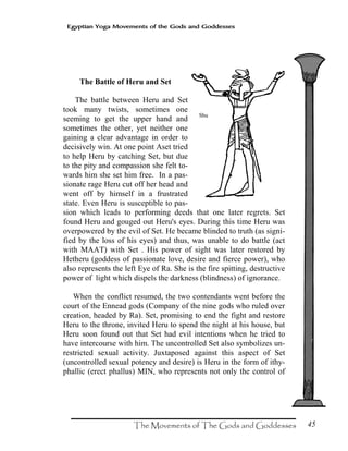 45
Egyptian Yoga Movements of the Gods and Goddesses
The Battle of Heru and Set
The battle between Heru and Set
took many twists, sometimes one
seeming to get the upper hand and
sometimes the other, yet neither one
gaining a clear advantage in order to
decisively win. At one point Aset tried
to help Heru by catching Set, but due
to the pity and compassion she felt to-
wards him she set him free. In a pas-
sionate rage Heru cut off her head and
went off by himself in a frustrated
state. Even Heru is susceptible to pas-
sion which leads to performing deeds that one later regrets. Set
found Heru and gouged out Heru's eyes. During this time Heru was
overpowered by the evil of Set. He became blinded to truth (as signi-
fied by the loss of his eyes) and thus, was unable to do battle (act
with MAAT) with Set . His power of sight was later restored by
Hetheru (goddess of passionate love, desire and fierce power), who
also represents the left Eye of Ra. She is the fire spitting, destructive
power of light which dispels the darkness (blindness) of ignorance.
When the conflict resumed, the two contendants went before the
court of the Ennead gods (Company of the nine gods who ruled over
creation, headed by Ra). Set, promising to end the fight and restore
Heru to the throne, invited Heru to spend the night at his house, but
Heru soon found out that Set had evil intentions when he tried to
have intercourse with him. The uncontrolled Set also symbolizes un-
restricted sexual activity. Juxtaposed against this aspect of Set
(uncontrolled sexual potency and desire) is Heru in the form of ithy-
phallic (erect phallus) MIN, who represents not only the control of
Shu
 