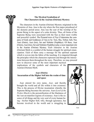48
Egyptian Yoga Mystic Postures of Enlightenment
The Mystical Symbolism of
The Characters in the Asarian (Osirian) Mystery
The characters in the Asarian (Osirian) Mystery originated in the
Mysteries of Anu. Anu is the city where the first major priesthood of
the dynastic period arose. Anu was the seat of the worship of Su-
preme Being in the aspect of a solar divinity. Thus, all forms of the
Supreme Being were associated with the Sun as their most visible
and powerful symbol. The Pyramid texts of Pepi II determine the com-
pany of Gods and Goddesses of Anu to be: Tem, Shu, Tefnut, Geb, Nut,
Asar (Osiris), Aset (Isis), Set and Nebehet (Nephthys). Of these, Asar
(Osiris), Aset (Isis), Set and Nebehet (Nephthys) play a most important role
in the Asarian (Osirian) Mystery. Each character in the Asarian
(Osirian) Myth is a symbol of the human struggle for spiritual eman-
cipation. Each of them carry a message for the spiritual aspirant
which is woven into the fabric of the teaching. It is imparted through
the principles which the characters represent and through the interac-
tions between them throughout the story. Therefore, we may proceed
now to discover some of the most important mystical
implications of the symbols and characters of the
Asarian (Osirian) Myth.
Asar (Osiris)
Incarnation of the Higher Self into the realm of time
and space
Asar uttered his own name, Asar, and thereby
brought the world and all life within it into existence.
This is the process of Divine incarnation whereby the
Supreme Being becomes the universe. Asar (Lord of the
Perfect Black) is the personification of the blackness of
the vast un-manifest regions of existence. Asar is the es-
sence of all things and the very soul of every human be-
ing - his/her Higher Self, who, through ignorance, has
become involved in the world and is struggling to
Asar
 