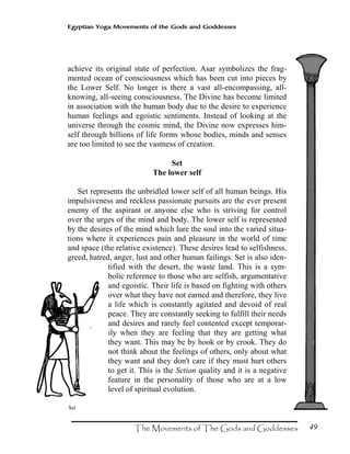 49
Egyptian Yoga Movements of the Gods and Goddesses
achieve its original state of perfection. Asar symbolizes the frag-
mented ocean of consciousness which has been cut into pieces by
the Lower Self. No longer is there a vast all-encompassing, all-
knowing, all-seeing consciousness. The Divine has become limited
in association with the human body due to the desire to experience
human feelings and egoistic sentiments. Instead of looking at the
universe through the cosmic mind, the Divine now expresses him-
self through billions of life forms whose bodies, minds and senses
are too limited to see the vastness of creation.
Set
The lower self
Set represents the unbridled lower self of all human beings. His
impulsiveness and reckless passionate pursuits are the ever present
enemy of the aspirant or anyone else who is striving for control
over the urges of the mind and body. The lower self is represented
by the desires of the mind which lure the soul into the varied situa-
tions where it experiences pain and pleasure in the world of time
and space (the relative existence). These desires lead to selfishness,
greed, hatred, anger, lust and other human failings. Set is also iden-
tified with the desert, the waste land. This is a sym-
bolic reference to those who are selfish, argumentative
and egoistic. Their life is based on fighting with others
over what they have not earned and therefore, they live
a life which is constantly agitated and devoid of real
peace. They are constantly seeking to fulfill their needs
and desires and rarely feel contented except temporar-
ily when they are feeling that they are getting what
they want. This may be by hook or by crook. They do
not think about the feelings of others, only about what
they want and they don't care if they must hurt others
to get it. This is the Setian quality and it is a negative
feature in the personality of those who are at a low
level of spiritual evolution.
Set
 