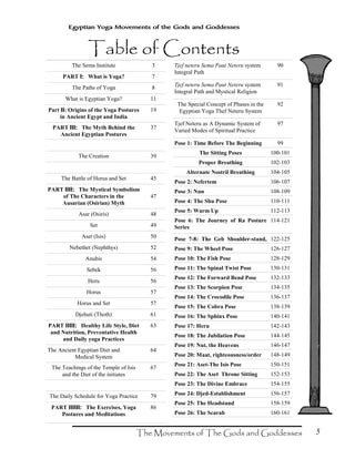 5
Egyptian Yoga Movements of the Gods and Goddesses
The Sema Institute 3
PART I:I:I:I: What is Yoga? 7
The Paths of Yoga 8
What is Egyptian Yoga? 11
Part IIIIIIII: Origins of the Yoga Postures
in Ancient Egypt and India
19
PART III:III:III:III: The Myth Behind the
Ancient Egyptian Postures
37
The Creation 39
The Battle of Horus and Set 45
PART IIII:IIII:IIII:IIII: The Mystical Symbolism
of The Characters in the
Ausarian (Osirian) Myth
47
Asar (Osiris) 48
Set 49
Aset (Isis) 50
Nebethet (Nephthys) 52
Anubis 54
Sebek 56
Heru 56
Horus 57
Horus and Set 57
Djehuti (Thoth) 61
PART IIIII:IIIII:IIIII:IIIII: Healthy Life Style, Diet
and Nutrition, Preventative Health
and Daily yoga Practices
63
The Ancient Egyptian Diet and
Medical System
64
The Teachings of the Temple of Isis
and the Diet of the initiates
67
The Daily Schedule for Yoga Practice 79
PART IIIIII:IIIIII:IIIIII:IIIIII: The Exercises, Yoga
Postures and Meditations
86
Tjef neteru Sema Paut Neteru system
Integral Path
90
Tjef neteru Sema Paut Neteru system
Integral Path and Mystical Religion
91
The Special Concept of Phases in the
Egyptian Yoga Thef Neteru System
92
Tjef Neteru as A Dynamic System of
Varied Modes of Spiritual Practice
97
Pose 1: Time Before The Beginning 99
The Sitting Poses 100-101
Proper Breathing 102-103
Alternate Nostril Breathing 104-105
Pose 2: Nefertem 106-107
Pose 3: Nun 108-109
Pose 4: The Shu Pose 110-111
Pose 5: Warm Up 112-113
Pose 6: The Journey of Ra Posture
Series
114-121
Pose 7-8: The Geb Shoulder-stand, 122-125
Pose 9: The Wheel Pose 126-127
Pose 10: The Fish Pose 128-129
Pose 11: The Spinal Twist Pose 130-131
Pose 12: The Forward Bend Pose 132-133
Pose 13: The Scorpion Pose 134-135
Pose 14: The Crocodile Pose 136-137
Pose 15: The Cobra Pose 138-139
Pose 16: The Sphinx Pose 140-141
Pose 17: Heru 142-143
Pose 18: The Jubilation Pose 144-145
Pose 19: Nut, the Heavens 146-147
Pose 20: Maat, righteousness/order 148-149
Pose 21: Aset-The Isis Pose 150-151
Pose 22: The Aset Throne Sitting 152-153
Pose 23: The Divine Embrace 154-155
Pose 24: Djed-Establishment 156-157
Pose 25: The Headstand 158-159
Pose 26: The Scarab 160-161
 