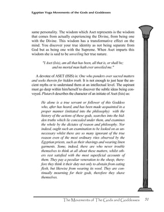51
Egyptian Yoga Movements of the Gods and Goddesses
same personality. The wisdom which Aset represents is the wisdom
that comes from actually experiencing the Divine, from being one
with the Divine. This wisdom has a transformative effect on the
mind. You discover your true identity as not being separate from
God but as being one with the Supreme. When Aset imparts this
wisdom she is said to be unveiling her true nature.
"I Aset (Isis), am all that has been, all that is, or shall be;
and no mortal man hath ever unveiled me."
A devotee of ASET (ISIS) is: One who ponders over sacred matters
and seeks therein for hidden truth. It is not enough to just hear the an-
cient myths or to understand them at an intellectual level. The aspirant
must go deep within him/herself to discover the subtle ideas being con-
veyed. Plutarch describes the character of an initiate of Aset (Isis) as:
He alone is a true servant or follower of this Goddess
who, after has heard, and has been made acquainted in a
proper manner (initiated into the philosophy) with the
history of the actions of these gods, searches into the hid-
den truths which lie concealed under them, and examines
the whole by the dictates of reason and philosophy. Nor
indeed, ought such an examination to be looked on as un-
necessary whilst there are so many ignorant of the true
reason even of the most ordinary rites observed by the
Egyptian priests, such as their shavings and wearing linen
garments. Some, indeed, there are who never trouble
themselves to think at all about these matters, whilst oth-
ers rest satisfied with the most superficial accounts of
them. They pay a peculiar veneration to the sheep, there-
fore they think it their duty not only to abstain from eating
flesh, but likewise from wearing its wool. They are con-
tinually mourning for their gods, therefore they shave
themselves.
 