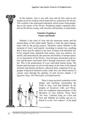 52
Egyptian Yoga Mystic Postures of Enlightenment
In this manner, Aset is one with Asar and all who come to her
temple are given wisdom which leads them to experience the Divine.
This wisdom is the intuitional realization which comes from ponder-
ing on the nature of the Divine. Pondering implies repeated reflec-
tion on the Divine, trying, with sincerity and humility, to understand.
Nebethet (Nephthys)
Nature and Death
Nebehet is the sister of Asar and she represents nature and the
natural phase of life called death. Nature is what the spirit impreg-
nates with its life giving essence. Therefore, nature Nebehet is the
recipient of Asar's seed (spirit). According to natural law, anything
that is born must be subject to the laws of nature and ultimately die.
In his original form, detached from nature, Asar was timeless, im-
mortal, and untouched by the passions and frailties of human nature.
As an incarnation of the Divine, Asar becomes intoxicated with na-
ture and becomes associated with it through intercourse with Nebe-
het. This is the predicament of every individual human being. The
human spirit becomes involved with nature in the form of the natural
elements and thereby produces a physical body composed of an ag-
gregate of physical elements (water, earth, fire, air) which interact in
various ways through the qualities of each (review chapter 3 of
Egyptian Yoga: The Philosophy of Enlightenment).
There is deep mystical symbolism in the
images and teachings surrounding the
Triad or Asar, Aset and Nebehet. In the
temples of Denderah, Edfu and Philae,
there are sculptured representations of the
Mysteries of Asar (Osiris). These show
“the Asar” (initiate) lying on a bier and
Aset and Nebehet are nearby and are re-
ferred to as the “two widows” of the dead
Forms of Nebethet
 