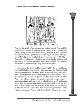 53
Egyptian Yoga Movements of the Gods and Goddesses
Asar. In the reliefs of the temples and various papyri, Aset and Ne-
behet are represented as looking almost exactly alike, the only dif-
ference being in their head dress: Aset ‘, Nebehet S or Q. However,
the symbols of these goddesses are in reality just inverted. The sym-
bol of Nebehet is the symbol of Aset when inverted ‘ Q. There-
fore, each is a reflection of the other and it may be also said that both
are aspects of the same principle. This likeness which Aset and Ne-
behet share is important when they are related to Asar.
Asar sits on the throne and he is supported by the two goddesses,
Aset and Nebehet. Symbolically, Asar represents the Supreme Soul,
the all-encompassing Divinity which transcends time and space.
Aset (Isis) represents wisdom and enlightened consciousness. She is
the knower of all words of power and has the power to resurrect
Asar and Heru. Nebehet represents temporal consciousness or
awareness of time and space. She is related to mortal life and mortal
death. This symbolism is evident in the sistrums which bear the like-
ness of Aset on one side and Nebehet on the other and the writings
of Plutarch where he says that Aset represents “generation” while
Nebehet represents “chaos and dissolution”. Also, in the hiero-
 