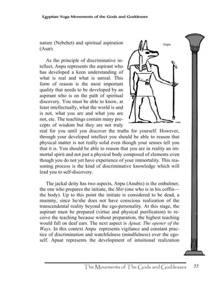 55
Egyptian Yoga Movements of the Gods and Goddesses
nature (Nebehet) and spiritual aspiration
(Asar).
As the principle of discriminative in-
tellect, Anpu represents the aspirant who
has developed a keen understanding of
what is real and what is unreal. This
form of reason is the most important
quality that needs to be developed by an
aspirant who is on the path of spiritual
discovery. You must be able to know, at
least intellectually, what the world is and
is not, what you are and what you are
not, etc. The teachings contain many pre-
cepts of wisdom but they are not truly
real for you until you discover the truths for yourself. However,
through your developed intellect you should be able to reason that
physical matter is not really solid even though your senses tell you
that it is. You should be able to reason that you are in reality an im-
mortal spirit and not just a physical body composed of elements even
though you do not yet have experience of your immortality. This rea-
soning process is the kind of discriminative knowledge which will
lead you to self-discovery.
The jackal deity has two aspects, Anpu (Anubis) is the embalmer,
the one who prepares the initiate, the Shti (one who is in his coffin—
the body). Up to this point the initiate is considered to be dead, a
mummy, since he/she does not have conscious realization of the
transcendental reality beyond the ego-personality. At this stage, the
aspirant must be prepared (virtue and physical purification) to re-
ceive the teaching because without preparation, the highest teaching
would fall on deaf ears. The next aspect is Apuat, The opener of the
Ways. In this context Anpu represents vigilance and constant prac-
tice of discrimination and watchfulness (mindfulness) over the ego-
self. Apuat represents the development of intuitional realization
Anpu
 