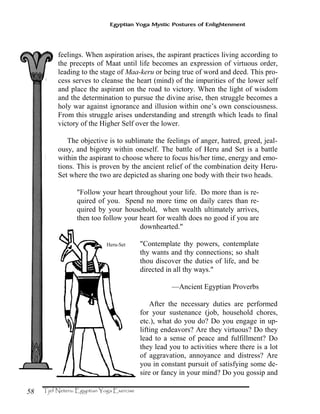 58
Egyptian Yoga Mystic Postures of Enlightenment
feelings. When aspiration arises, the aspirant practices living according to
the precepts of Maat until life becomes an expression of virtuous order,
leading to the stage of Maa-keru or being true of word and deed. This pro-
cess serves to cleanse the heart (mind) of the impurities of the lower self
and place the aspirant on the road to victory. When the light of wisdom
and the determination to pursue the divine arise, then struggle becomes a
holy war against ignorance and illusion within one’s own consciousness.
From this struggle arises understanding and strength which leads to final
victory of the Higher Self over the lower.
The objective is to sublimate the feelings of anger, hatred, greed, jeal-
ousy, and bigotry within oneself. The battle of Heru and Set is a battle
within the aspirant to choose where to focus his/her time, energy and emo-
tions. This is proven by the ancient relief of the combination deity Heru-
Set where the two are depicted as sharing one body with their two heads.
"Follow your heart throughout your life. Do more than is re-
quired of you. Spend no more time on daily cares than re-
quired by your household, when wealth ultimately arrives,
then too follow your heart for wealth does no good if you are
downhearted."
"Contemplate thy powers, contemplate
thy wants and thy connections; so shalt
thou discover the duties of life, and be
directed in all thy ways."
—Ancient Egyptian Proverbs
After the necessary duties are performed
for your sustenance (job, household chores,
etc.), what do you do? Do you engage in up-
lifting endeavors? Are they virtuous? Do they
lead to a sense of peace and fulfillment? Do
they lead you to activities where there is a lot
of aggravation, annoyance and distress? Are
you in constant pursuit of satisfying some de-
sire or fancy in your mind? Do you gossip and
Heru-Set
 