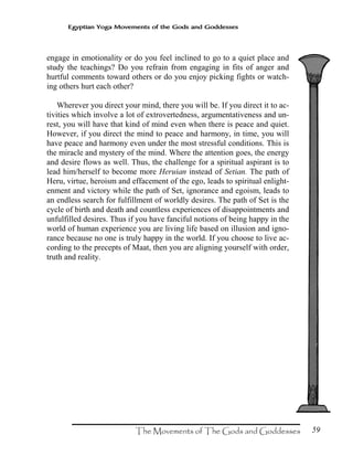 59
Egyptian Yoga Movements of the Gods and Goddesses
engage in emotionality or do you feel inclined to go to a quiet place and
study the teachings? Do you refrain from engaging in fits of anger and
hurtful comments toward others or do you enjoy picking fights or watch-
ing others hurt each other?
Wherever you direct your mind, there you will be. If you direct it to ac-
tivities which involve a lot of extrovertedness, argumentativeness and un-
rest, you will have that kind of mind even when there is peace and quiet.
However, if you direct the mind to peace and harmony, in time, you will
have peace and harmony even under the most stressful conditions. This is
the miracle and mystery of the mind. Where the attention goes, the energy
and desire flows as well. Thus, the challenge for a spiritual aspirant is to
lead him/herself to become more Heruian instead of Setian. The path of
Heru, virtue, heroism and effacement of the ego, leads to spiritual enlight-
enment and victory while the path of Set, ignorance and egoism, leads to
an endless search for fulfillment of worldly desires. The path of Set is the
cycle of birth and death and countless experiences of disappointments and
unfulfilled desires. Thus if you have fanciful notions of being happy in the
world of human experience you are living life based on illusion and igno-
rance because no one is truly happy in the world. If you choose to live ac-
cording to the precepts of Maat, then you are aligning yourself with order,
truth and reality.
 