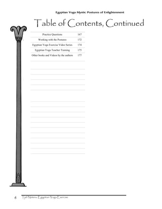 6
Egyptian Yoga Mystic Postures of Enlightenment
Practice Questions 167
Working with the Postures 172
Egyptian Yoga Exercise Video Series 174
Egyptian Yoga Teacher Training 175
Other books and Videos by the authors 177
 