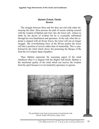 61
Egyptian Yoga Movements of the Gods and Goddesses
Djehuti (Tehuti, Thoth)
Reason
The struggle between Heru and Set does not end with either de-
stroying the other. Heru pursues the path of reason seeking counsel
with the wisdom of Djehuti and Aset. Set, the lower self, refuses to
abide by the decree of wisdom but he is eventually sublimated
through his own humiliation and ignorance. In the end, when the as-
pirant is aligned with all divine forces, the lower self can no longer
struggle. The overwhelming force of the Divine pushes the lower
self into a position of service rather than of mastership. This is sym-
bolized by the relief which shows Set protecting the Barque of Ra
from the evil serpent Apep (Apophis).
Thus, Djehuti represents the reasoning aspect of the mind
(intellect) when it is aligned with the Higher Self (God). Djehuti is
the intuitional quality of the mind which can receive the wisdom
from the spirit because it is not tainted by ignorance or egoism.
The god Djehuti in the ritual act (movement) of stretching the cloth.
Karnak Temple 18th Dynasty, Egypt, Africa
 