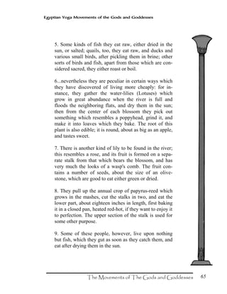 65
Egyptian Yoga Movements of the Gods and Goddesses
5. Some kinds of fish they eat raw, either dried in the
sun, or salted; quails, too, they eat raw, and ducks and
various small birds, after pickling them in brine; other
sorts of birds and fish, apart from those which are con-
sidered sacred, they either roast or boil.
6...nevertheless they are peculiar in certain ways which
they have discovered of living more cheaply: for in-
stance, they gather the water-lilies (Lotuses) which
grow in great abundance when the river is full and
floods the neighboring flats, and dry them in the sun;
then from the center of each blossom they pick out
something which resembles a poppyhead, grind it, and
make it into loaves which they bake. The root of this
plant is also edible; it is round, about as big as an apple,
and tastes sweet.
7. There is another kind of lily to be found in the river;
this resembles a rose, and its fruit is formed on a sepa-
rate stalk from that which bears the blossom, and has
very much the looks of a wasp's comb. The fruit con-
tains a number of seeds, about the size of an olive-
stone, which are good to eat either green or dried.
8. They pull up the annual crop of papyrus-reed which
grows in the mashes, cut the stalks in two, and eat the
lower part, about eighteen inches in length, first baking
it in a closed pan, heated red-hot, if they want to enjoy it
to perfection. The upper section of the stalk is used for
some other purpose.
9. Some of these people, however, live upon nothing
but fish, which they gut as soon as they catch them, and
eat after drying them in the sun.
 