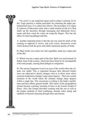 66
Egyptian Yoga Mystic Postures of Enlightenment
*An emetic is any medicinal agent used to induce vomiting. In In-
dia, Yogis practice a similar procedure for cleansing the upper gas-
trointestinal tract. It is called Jala Dhauti. The procedure is to ingest
4-5 glasses of lukewarm water with a small amount of salt in it, then
shake up the intestines through massaging and abdominal move-
ments and then vomit the water out using the fingers. This has the
effect of removing phlegm and bile.
A- Another important point is that the sun was used for much of the
cooking as opposed to stoves, and even worse, microwave ovens
which destroy both the gross and subtle nutritional quality of foods.
B- Many foods were eaten raw and vegetables made up a major part
of the diet.
C- Wheat was not a major part of the diet. Spelt was used instead. In
Indian Ayur-Veda science, wheat has been found to be incompatible
with some people, causing them phlegm or congestion.
D- The ancient Egyptians lived in an area of the world where the cli-
mate was stable. This is important because their physical bodies
were not subjected to drastic changes such as in those areas where
seasonal temperature changes range many degrees. There are certain
locations in the world where the climates change many degrees
within a single day. This occurrence is jolting to the body's equilib-
rium and thus affects general health. This factor of the geographical
climate became a primary teaching of Jesus in the Essene Gospel of
Peace. Also, this Gospel describes cooking with the sun as well as
the proper methods of food combining, attitude when eating and
methods of internal cleansing through fasts and enemas.
 