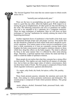 68
Egyptian Yoga Mystic Postures of Enlightenment
The Ancient Egyptian Texts state that one cannot expect to obtain results
unless one is:
“mentally pure and physically pure.”
These are the keys to accomplishing any goal in life and, enlighten-
ment is a goal like any other, albeit the highest goal. With respect to at-
taining the goal of enlightenment, all other goals are like dust blowing in
the wind. The following instruction will serve as guidelines for medita-
tion and is not intended to be a substitute for a competent instructor.
There are many techniques of meditation. Here we will focus on basic
techniques of "moving" meditations for initially calming the mind of the
beginning practitioner.
Another important factor of meditation is that health of the body must
be maintained through proper diet and proper exercise. This means that
the diet should be composed of fresh whole foods and it should be exclu-
sively vegetarian. You cannot expect to have success in meditation if you
have a weak constitution or if your are constantly craving foods which
heighten the body consciousness and negative emotions (meats) or those
which have drug-like effects on the body (sugars). The mind is affected
by these in the same manner that it is affected by other mind altering
drugs. Therefore, a spiritual aspirant must cleanse the mind and body in
order to climb the ladder of spiritual evolution.
Many people do not realize that what they consume has a strong effect
on their psyche. This implies not only foods but all manner of consump-
tion. Just as there are three major states of relative consciousness, there
are three basic kinds of foods. The first group is composed of those foods
which engender restlessness, agitation and distraction.
Ex. sugars, salty foods, dry foods, hot spices, coffee, fish, poultry,
eggs, etc.
These foods promote passion, stimulate the emotions and excite the
body. Also eating in a hurry promotes restlessness and distraction. The
second group is composed of foods which promote dullness. This group
includes:
meats, tobacco, alcohol, fermented foods, processed foods, stale
or overripe foods.
 