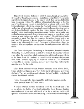69
Egyptian Yoga Movements of the Gods and Goddesses
These foods promote dullness of intellect, anger, hatred, greed, volatil-
ity, negative thoughts, disease and clouded reasoning ability. These foods
are filled with negativity due to the way in which they are handled in the
food processing system. The addition of unnatural chemicals to food in
and of itself is reason enough to classify them as tainted with poison. The
killing of animals effectively poisons the food with negative hormones as
well as fear vibrations from the animals. Also the human digestive tract is
not designed to handle meat so the food rots as it passes through the in-
testinal system, causing diseases such as cancer. Is there any wonder why
medical doctors admonish those who contract cancer or experience heart
trouble to stop eating meat and to stop smoking? Shouldn’t they begin
promoting a meat free diet for everyone (including themselves) at an
early age? If smoking is known to produce cancer shouldn't it be out-
lawed as are other addictive drugs? Poisons are sold out of greed and ig-
norance. Also, such poisons are consumed due to ignorance and addictive
desire.
Dull foods are not good for the body or for the mind, but much like the
stimulating foods, they create an addictive form of dependency wherein
even when the person has a full understanding of the deleterious effects
of the foods, he or she continues to consume them anyway using the ex-
cuse “well I want to enjoy my life even if I shorten it”. The weakened
will disables a person’s reasoning capacity as well as their willpower to
resist the urge for the foods.
Lucid foods are those which promote harmony, inner mental peace,
bright intellect, willpower, etc. They foster purity of the mind as well as
the body. They are nutritious and enhance the body’s ability to fight off
disease. Lucid foods include:
whole foods, cereals, fresh vegetables and fruits, legumes, seeds,
nuts, sprouted seeds, herb teas, honey.
A serious spiritual aspirant must learn about the nature of food as he
or she climbs the ladder of mystical spirituality. In so doing, a healthy
constitution can be created which will allow for a positive and fruitful
spiritual movement towards self-discovery. Since every human being is
 