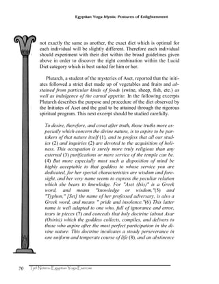 70
Egyptian Yoga Mystic Postures of Enlightenment
not exactly the same as another, the exact diet which is optimal for
each individual will be slightly different. Therefore each individual
should experiment with their diet within the broad guidelines given
above in order to discover the right combination within the Lucid
Diet category which is best suited for him or her.
Plutarch, a student of the mysteries of Aset, reported that the initi-
ates followed a strict diet made up of vegetables and fruits and ab-
stained from particular kinds of foods (swine, sheep, fish, etc.) as
well as indulgence of the carnal appetite. In the following excerpts
Plutarch describes the purpose and procedure of the diet observed by
the Initiates of Aset and the goal to be attained through the rigorous
spiritual program. This next excerpt should be studied carefully.
To desire, therefore, and covet after truth, those truths more es-
pecially which concern the divine nature, is to aspire to be par-
takers of that nature itself (1), and to profess that all our stud-
ies (2) and inquiries (2) are devoted to the acquisition of holi-
ness. This occupation is surely more truly religious than any
external (3) purifications or mere service of the temple can be.
(4) But more especially must such a disposition of mind be
highly acceptable to that goddess to whose service you are
dedicated, for her special characteristics are wisdom and fore-
sight, and her very name seems to express the peculiar relation
which she bears to knowledge. For "Aset (Isis)" is a Greek
word, and means "knowledge or wisdom,"(5) and
"Typhon,'' [Set] the name of her professed adversary, is also a
Greek word, and means " pride and insolence."(6) This latter
name is well adapted to one who, full of ignorance and error,
tears in pieces (7) and conceals that holy doctrine (about Asar
(Osiris)) which the goddess collects, compiles, and delivers to
those who aspire after the most perfect participation in the di-
vine nature. This doctrine inculcates a steady perseverance in
one uniform and temperate course of life (8), and an abstinence
 