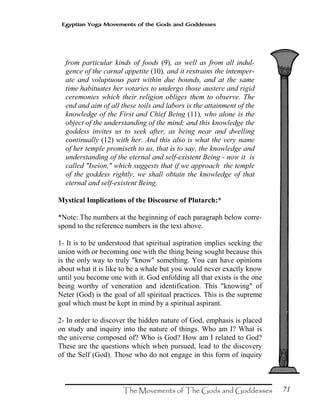 71
Egyptian Yoga Movements of the Gods and Goddesses
from particular kinds of foods (9), as well as from all indul-
gence of the carnal appetite (10), and it restrains the intemper-
ate and voluptuous part within due bounds, and at the same
time habituates her votaries to undergo those austere and rigid
ceremonies which their religion obliges them to observe. The
end and aim of all these toils and labors is the attainment of the
knowledge of the First and Chief Being (11), who alone is the
object of the understanding of the mind; and this knowledge the
goddess invites us to seek after, as being near and dwelling
continually (12) with her. And this also is what the very name
of her temple promiseth to us, that is to say, the knowledge and
understanding of the eternal and self-existent Being - now it is
called "Iseion," which suggests that if we approach the temple
of the goddess rightly, we shall obtain the knowledge of that
eternal and self-existent Being.
Mystical Implications of the Discourse of Plutarch:*
*Note: The numbers at the beginning of each paragraph below corre-
spond to the reference numbers in the text above.
1- It is to be understood that spiritual aspiration implies seeking the
union with or becoming one with the thing being sought because this
is the only way to truly "know" something. You can have opinions
about what it is like to be a whale but you would never exactly know
until you become one with it. God enfolding all that exists is the one
being worthy of veneration and identification. This "knowing" of
Neter (God) is the goal of all spiritual practices. This is the supreme
goal which must be kept in mind by a spiritual aspirant.
2- In order to discover the hidden nature of God, emphasis is placed
on study and inquiry into the nature of things. Who am I? What is
the universe composed of? Who is God? How am I related to God?
These are the questions which when pursued, lead to the discovery
of the Self (God). Those who do not engage in this form of inquiry
 