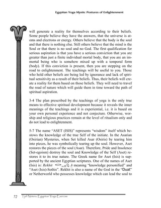 72
Egyptian Yoga Mystic Postures of Enlightenment
will generate a reality for themselves according to their beliefs.
Some people believe they have the answers, that the universe is at-
oms and electrons or energy. Others believe that the body is the soul
and that there is nothing else. Still others believe that the mind is the
Soul or that there is no soul and no God. The first qualification for
serious aspiration is that you have a serious conviction that you are
greater than just a finite individual mortal body, that you are an im-
mortal being who is somehow mixed up with a temporal form
(body). If this conviction is present, then you are stepping on the
road to enlightenment. The teachings will be useful to you. Those
who hold other beliefs are being led by ignorance and lack of spiri-
tual sensitivity as a result of their beliefs. Thus, their beliefs will cre-
ate a reality for them based on those beliefs. They will need to travel
the road of nature which will guide them in time toward the path of
spiritual aspiration.
3-4 The plan prescribed by the teachings of yoga is the only true
means to effective spiritual development because it reveals the inner
meanings of the teachings and it is experiential, i.e. it is based on
your own personal experience and not conjecture. Otherwise, wor-
ship and religious practices remain at the level of ritualism only and
do not lead to enlightenment.
5-7 The name “ASET (ISIS)” represents “wisdom” itself which be-
stows the knowledge of the true Self of the initiate. In the Asarian
(Osirian) Mysteries, when Set killed Asar (Osiris) by tearing him
into pieces, he was symbolically tearing up the soul. However, Aset
restores the pieces of the soul (Asar). Therefore, Pride and Insolence
(Set-egoism) destroy the soul and Knowledge of the Self (Aset) re-
stores it to its true nature. The Greek name for Aset (Isis) is sup-
ported by the ancient Egyptian scriptures. One of the names of Aset
(Isis) is: Rekhit ‰¯Ë˜[meaning “knowledge personified” and
“Aset (Isis)-Sothis”. Rekhit is also a name of the God in the “Duat”
or Netherworld who possesses knowledge which can lead the soul to
 