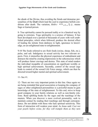 73
Egyptian Yoga Movements of the Gods and Goddesses
the abode of the Divine, thus avoiding the fiends and demoniac per-
sonalities of the Duat which lead the soul to experience hellish con-
ditions after death. The variation, Rekh-t ‰¯Ë·˜#, means
Sage or learned person.
8- True spirituality cannot be pursued rashly or in a fanatical way by
going to extremes. Yoga spirituality is a science of balance. It has
been developed over a period of thousands of years with well estab-
lished principles, which when followed, produce the desired effect
of leading the initiate from darkness to light, ignorance to knowl-
edge, an un-enlightened state to enlightenment.
9-10 The foods referred to are flesh foods (swine, sheep, fish, etc.),
pulse, and salt. Indulgence in sexual activity has two relevant as-
pects. First, it intensifies the physical experience of embodiment and
distracts the mind by creating impressions in the subconscious which
will produce future cravings and desires. This state of mind renders
the individual incapable of concentration on significant worldly or
high spiritual achievements. Secondly, control of the sexual urge
leads to control of the sexual Life Force energy, which can then be
directed toward higher mental and spiritual achievement.
11- See #1.
12- There are two very important points in this line. Once again we
are being reminded that good association or keeping the company of
sages or other enlightened personalities is a powerful means to gain
knowledge of the state of enlightenment. To this end, strive to keep
good company in your family relations as well as non-family rela-
tions. Read uplifting books by the sages and the teachings of the
masters. When you discover a more evolved personality, seek to
maintain contact by reading their teachings and through correspon-
dence. Do not debate with those who lack spiritual sensitivity. This
form of interaction will weaken your mind. As Jesus said: Cast not
your pearls before swine, for they will trample them as they turn
 