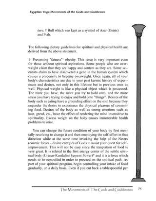 75
Egyptian Yoga Movements of the Gods and Goddesses
ture. † Bull which was kept as a symbol of Asar (Osiris)
and Ptah.
The following dietary guidelines for spiritual and physical health are
derived from the above statement.
1- Preventing "fatness"- obesity. This issue is very important even
for those without spiritual aspirations. Some people who are over-
weight claim that they are happy and content as they are. Some sci-
entists claim to have discovered a gene in the human system which
causes a propensity to become overweight. Once again, all of your
body's characteristics are due to your past karmic history of experi-
ences and desires, not only in this lifetime but in previous ones as
well. Physical weight is like a physical object which is possessed.
The more you have, the more you try to hold onto, and the more
stress you have trying to enjoy and hold onto "things". Desires of the
body such as eating have a grounding effect on the soul because they
engender the desire to experience the physical pleasure of consum-
ing food. Desires of the body as well as strong emotions such as
hate, greed, etc., have the effect of rendering the mind insensitive to
spirituality. Excess weight on the body causes innumerable health
problems to arise.
You can change the future condition of your body by first men-
tally resolving to change it and then employing the self-effort in that
direction while at the same time invoking the help of the Neters
(cosmic forces - divine energies of God) to assist your quest for self-
improvement. This will not be easy since the temptation of food is
very great. It is related to the first energy center of the subtle spiri-
tual body (Uraeus-Kundalini Serpent Power)* and it is a force which
needs to be controlled in order to proceed on the spiritual path. As
part of your spiritual program, begin controlling your intake of food
gradually, on a daily basis. Even if you cut back a tablespoonful per
 