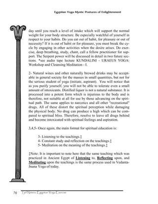 76
Egyptian Yoga Mystic Postures of Enlightenment
day until you reach a level of intake which will support the normal
weight for your body structure. Be especially watchful of yourself in
respect to your habits. Do you eat out of habit, for pleasure or out of
necessity? If it is out of habit or for pleasure, you must break the cy-
cle by engaging in other activities when the desire arises. Do exer-
cise, deep breathing, study, chant, call a fellow practitioner for sup-
port. The Serpent power will be discussed in detail in two future sec-
tions. *see audio tape lecture KUNDALINI - URAEUS YOGA:
Workshop and Cleansing Meditation - I.
2- Natural wines and other naturally brewed drinks may be accept-
able in general society for the masses in small quantities, but not for
the serious student of yoga (initiate, aspirant). You will notice that
as you purify yourself, you will not be able to tolerate even a small
amount of intoxicants. Distilled liquor is not a natural substance. It is
processed into a potent form which is injurious to the body and is
therefore, not suitable at all for use by those advancing on the spiri-
tual path. The same applies to narcotics and all other "recreational"
drugs. All of these distort the spiritual perception while damaging
the physical body. No drug can produce a high which can be com-
pared to spiritual bliss. Therefore, resolve to leave all drugs behind
and become intoxicated with spiritual feelings and aspiration.
3,4,5- Once again, the main format for spiritual education is:
3- Listening to the teachings.‡
4- Constant study and reflection on the teachings.‡
5- Meditation on the meaning of the teachings.‡
‡Note: It is important to note here that the same teaching which was
practiced in Ancient Egypt of Listening to, Reflecting upon, and
Meditating upon the teachings is the same process used in Vedanta-
Jnana Yoga of today.
 