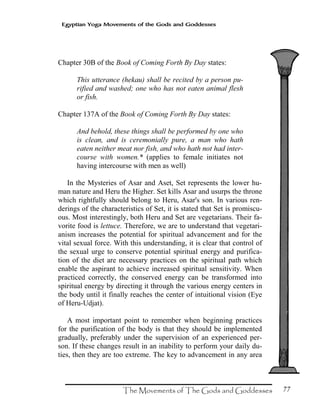 77
Egyptian Yoga Movements of the Gods and Goddesses
Chapter 30B of the Book of Coming Forth By Day states:
This utterance (hekau) shall be recited by a person pu-
rified and washed; one who has not eaten animal flesh
or fish.
Chapter 137A of the Book of Coming Forth By Day states:
And behold, these things shall be performed by one who
is clean, and is ceremonially pure, a man who hath
eaten neither meat nor fish, and who hath not had inter-
course with women.* (applies to female initiates not
having intercourse with men as well)
In the Mysteries of Asar and Aset, Set represents the lower hu-
man nature and Heru the Higher. Set kills Asar and usurps the throne
which rightfully should belong to Heru, Asar's son. In various ren-
derings of the characteristics of Set, it is stated that Set is promiscu-
ous. Most interestingly, both Heru and Set are vegetarians. Their fa-
vorite food is lettuce. Therefore, we are to understand that vegetari-
anism increases the potential for spiritual advancement and for the
vital sexual force. With this understanding, it is clear that control of
the sexual urge to conserve potential spiritual energy and purifica-
tion of the diet are necessary practices on the spiritual path which
enable the aspirant to achieve increased spiritual sensitivity. When
practiced correctly, the conserved energy can be transformed into
spiritual energy by directing it through the various energy centers in
the body until it finally reaches the center of intuitional vision (Eye
of Heru-Udjat).
A most important point to remember when beginning practices
for the purification of the body is that they should be implemented
gradually, preferably under the supervision of an experienced per-
son. If these changes result in an inability to perform your daily du-
ties, then they are too extreme. The key to advancement in any area
 