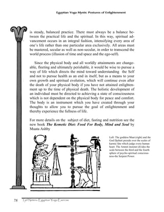 78
Egyptian Yoga Mystic Postures of Enlightenment
is steady, balanced practice. There must always be a balance be-
tween the practical life and the spiritual. In this way, spiritual ad-
vancement occurs in an integral fashion, intensifying every area of
one’s life rather than one particular area exclusively. All areas must
be mastered, secular as well as non-secular, in order to transcend the
world process (illusion of time and space and the ego-self).
Since the physical body and all worldly attainments are change-
able, fleeting and ultimately perishable, it would be wise to pursue a
way of life which directs the mind toward understanding the Self
and not to pursue health as an end in itself, but as a means to your
own growth and spiritual evolution, which will continue even after
the death of your physical body if you have not attained enlighten-
ment up to the time of physical death. The holistic development of
an individual must be directed to achieving a state of consciousness
which is not dependent on the physical body for peace and comfort.
The body is an instrument which you have created through your
thoughts to allow you to pursue the goal of enlightenment and
thereby experience the fullness of life.
For more details on the subject of diet, fasting and nutrition see the
new book The Kemetic Diet: Food For Body, Mind and Soul by
Muata Ashby
Left: The goddess Maat (right) and the
God Djehuti preside over the scales of
karmic fate which judge every human
heart. The Ammit monster divides the
scale between the third and the fourth
sphere of psycho-spiritual conscious-
ness-the Serpent Power.
 