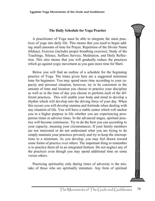 79
Egyptian Yoga Movements of the Gods and Goddesses
The Daily Schedule for Yoga Practice
A practitioner of Yoga must be able to integrate the main prac-
tices of yoga into daily life. This means that you need to begin add-
ing small amounts of time for Prayer, Repetition of the Divine Name
(Hekau), Exercise (includes proper breathing exercise), Study of the
Teachings, Silence, Selfless Service, Meditation, and Daily Reflec-
tion. This also means that you will gradually reduce the practices
which go against yogic movement as you gain more time for Sheti.
Below you will find an outline of a schedule for the beginning
practice of Yoga. The times given here are a suggested minimum
time for beginners. You may spend more time according to your ca-
pacity and personal situation, however, try to be consistent in the
amount of time and location you choose to practice your discipline
as well as in the time of day you choose to perform each of the dif-
ferent practices. This will enable your body and mind to develop a
rhythm which will develop into the driving force of your day. When
this occurs you will develop stamina and fortitude when dealing with
any situation of life. You will have a stable center which will anchor
you to a higher purpose in life whether you are experiencing pros-
perous times or adverse times. In the advanced stages, spiritual prac-
tice will become continuous. Try to do the best you can according to
your capacity, meaning your circumstances. If your family members
are not interested or do not understand what you are trying to do
simply maintain your practices privately and try to keep the interrup-
tions to a minimum. As you develop, you may feel drawn toward
some forms of practice over others. The important thing to remember
is to practice them all in an integrated fashion. Do not neglect any of
the practices even though you may spend additional time on some
versus others.
Practicing spirituality only during times of adversity is the mis-
take of those who are spiritually immature. Any form of spiritual
 