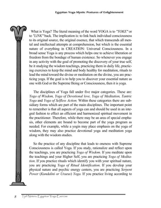 8
Egyptian Yoga Mystic Postures of Enlightenment
What is Yoga? The literal meaning of the word YOGA is to "YOKE" or
to "LINK" back. The implication is: to link back individual consciousness
to its original source, the original essence, that which transcends all men-
tal and intellectual attempts at comprehension, but which is the essential
nature of everything in CREATION: Universal Consciousness. In a
broad sense Yoga is any process which helps one to achieve liberation or
freedom from the bondage of human existence. So whenever you engage
in any activity with the goal of promoting the discovery of your true self,
be it studying the wisdom teachings, practicing them in daily life, practic-
ing exercises to keep the mind and body healthy for meditation, rituals to
lead the mind toward the divine or meditation on the divine, you are prac-
ticing yoga. If the goal is to help you to discover your essential nature as
one with God or the Supreme Being or Consciousness, then it is yoga.
The disciplines of Yoga fall under five major categories. These are:
Yoga of Wisdom, Yoga of Devotional love, Yoga of Meditation, Tantric
Yoga and Yoga of Selfless Action. Within these categories there are sub-
sidiary forms which are part of the main disciplines. The important point
to remember is that all aspects of yoga can and should be used in an inte-
gral fashion to effect an efficient and harmonized spiritual movement in
the practitioner. Therefore, while there may be an area of special empha-
sis, other elements are bound to become part of the yoga program as
needed. For example, while a yogin may place emphasis on the yoga of
wisdom, they may also practice devotional yoga and meditation yoga
along with the wisdom studies.
So the practice of any discipline that leads to oneness with Supreme
Consciousness is called Yoga. If you study, rationalize and reflect upon
the teachings, you are practicing Yoga of Wisdom. If you meditate upon
the teachings and your Higher Self, you are practicing Yoga of Medita-
tion. If you practice rituals which identify you with your spiritual nature,
you are practicing Yoga of Ritual Identification. If you develop your
physical nature and psychic energy centers, you are practicing Serpent
Power (Kundalini or Uraeus) Yoga. If you practice living according to
 