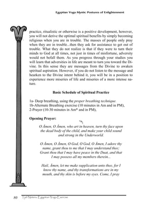 80
Egyptian Yoga Mystic Postures of Enlightenment
practice, ritualistic or otherwise is a positive development, however,
you will not derive the optimal spiritual benefits by simply becoming
religious when you are in trouble. The masses of people only pray
when they are in trouble...then they ask for assistance to get out of
trouble. What they do not realize is that if they were to turn their
minds to God at all times, not just in times of misfortune, adversity
would not befall them. As you progress through your studies you
will learn that adversities in life are meant to turn you toward the Di-
vine. In this sense they are messages from the Divine to awaken
spiritual aspiration. However, if you do not listen to the message and
hearken to the Divine intent behind it, you will be in a position to
experience more miseries of life and miseries of a more intense na-
ture.
Basic Schedule of Spiritual Practice
1a- Deep breathing, using the proper breathing technique.
1b-Alternate Breathing exercise (10 minutes in Am and in PM),
2-Prayer (10-30 minutes in Am* and in PM),
Opening Prayer:
Ä
O Åmen, O Åmen, who art in heaven, turn thy face upon
the dead body of the child, and make your child sound
and strong in the Underworld.
O Åmen, O Åmen, O God, O God, O Åmen, I adore thy
name, grant thou to me that I may understand thee;
Grant thou that I may have peace in the Duat, and that
I may possess all my members therein...
Hail, Åmen, let me make supplication unto thee, for I
know thy name, and thy transformations are in my
mouth, and thy skin is before my eyes. Come, I pray
 