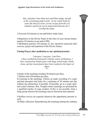 81
Egyptian Yoga Movements of the Gods and Goddesses
thee, and place thou thine heir and thine image, myself,
in the everlasting underworld... let my whole body be-
come like that of a neter, let me escape from the evil
chamber and let me not be imprisoned therein; for I
worship thy name..
3-Exercise (10 minutes in am and before study time),
4-Repetition of the Divine Name in the form of your chosen hekau-
mantra (10 minutes in am and in PM),
5-Meditation practice (10 minutes in Am, should be practiced after
exercise, prayer and repetition of the Divine Name),
Closing Prayer after meditation or any spiritual practice:
I am pure. I am pure. I am Pure.
I have washed my front parts with the waters of libations, I
have cleansed my hinder parts with drugs which make wholly
clean, and my inward parts have been washed in the liquor of
Maat.
Ã
6-Study of the teachings (reading 30 minutes per day),
7-Silence time (30 minutes per day),
8-Listening to the teachings: Choose an audio recording of a yogic
spiritual preceptor and listen for a minimum of 30 minutes per day
without any distractions if possible. If possible, go to a yogic spiri-
tual center (Ashram, Wat, Temple) where teachings are presented by
a qualified teacher of yoga wisdom. If this is not possible, form a
study group wherein the teachings may be discussed and explored.
9-Selfless service (as required whenever the opportunity presents it-
self),
10-Daily reflection: Remembering the teachings during the ordinary
 