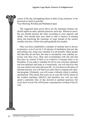 82
Egyptian Yoga Mystic Postures of Enlightenment
course of the day and applying them in daily living situations- to be
practiced as much as possible.
*(see Morning Worship and Meditation tape)
The suggested times given above are the minimum amount you
should spend on daily spiritual practices each day. Whenever possi-
ble you should increase the times according to your capacity and
ability. You should train your mind so that it rejoices in hearing
about and practicing the teachings of yoga instead of the useless
worldly activities. Follow this path gradually but steadily.
Once you have established a schedule of minimal time to devote
to practices, even if you do 5-10 minutes of meditation time per day
and nothing else, keep your schedule if at all possible. Many people
feel that they do not have the time to incorporate even ordinary ac-
tivities into their lives. They feel overwhelmed with life and feel
they have no control. If there is no control it is because there is no
discipline. If you make a schedule for all of your activities (spiritual
and non-spiritual) and keep to it tenaciously, you will discover that
you can control your time and your life. As you discover the glory of
spiritual practice, you will find even more time to expand your spiri-
tual program. Ultimately, you will create a lifestyle which is entirely
spiritualized. This means that every act in your life will be based on
the wisdom teachings (MAAT) and therefore you will not only
spend a particular time of day devoted to spiritual practices, but
every facet of your life will become a spontaneous worship of the di-
vine.
 