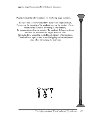 83
Egyptian Yoga Movements of the Gods and Goddesses
Please observe the following rules for practicing Yoga exercises.
Exercise and Meditation should be done on an empty stomach.
To increase the intensity of the workout increase the number of repe-
titions of the exercises according to your capacity.
To increase the meditative aspect of the workout, do less repetitions
and hold the postures for a longer period of time.
No undue force should be exerted to get into any of the postures.
You should use a proper mat to avoid slipping and to cushion the
spine while performing the exercises.
 