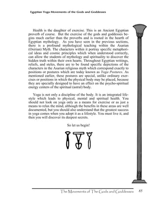 85
Egyptian Yoga Movements of the Gods and Goddesses
Health is the daughter of exercise. This is an Ancient Egyptian
proverb of course. But the exercise of the gods and goddesses be-
gins much earlier than the proverbs and is rooted in the hearth of
Egyptian mythology. As you have seen in the previous sections,
there is a profound mythological teaching within the Asarian
(Osirian) Myth. The characters within it portray specific metaphori-
cal ideas and cosmic principles which when understood correctly,
can allow the students of mythology and spirituality to discover the
hidden truth within their own hearts. Throughout Egyptian writings,
reliefs, and steles, there are to be found specific depictions of the
characters in the Asarian religious myth which correspond exactly to
positions or postures which are today known as Yoga Postures. As
mentioned earlier, these postures are special, unlike ordinary exer-
cises or positions in which the physical body may be placed, because
they are specially designed to have an effect on the psycho-spiritual
energy centers of the spiritual (astral) body.
Yoga is not only a discipline of the body. It is an integrated life-
style which leads to physical, mental and spiritual health. You
should not look on yoga only as a means for exercise or as just a
means to relax the mind, although the benefits in these areas are well
documented, but you should also understand that the greatest success
in yoga comes when you adopt it as a lifestyle. You must live it, and
then you will discover its deepest secrets.
So let us begin!
 