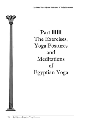 86
Egyptian Yoga Mystic Postures of Enlightenment
Part IIIIII
The Exercises,
Yoga Postures
and
Meditations
of
Egyptian Yoga
 