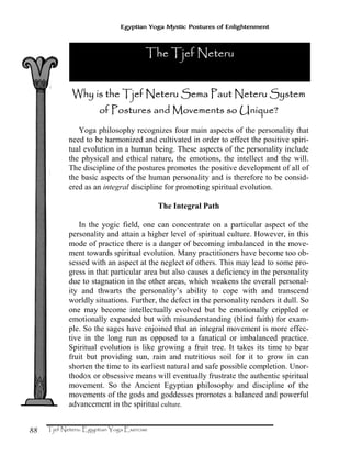 88
Egyptian Yoga Mystic Postures of Enlightenment
WWWWhy is the Tjef Neteru Sema Paut Neteru Systemhy is the Tjef Neteru Sema Paut Neteru Systemhy is the Tjef Neteru Sema Paut Neteru Systemhy is the Tjef Neteru Sema Paut Neteru System
of Postures and Movements so Unique?of Postures and Movements so Unique?of Postures and Movements so Unique?of Postures and Movements so Unique?
Yoga philosophy recognizes four main aspects of the personality that
need to be harmonized and cultivated in order to effect the positive spiri-
tual evolution in a human being. These aspects of the personality include
the physical and ethical nature, the emotions, the intellect and the will.
The discipline of the postures promotes the positive development of all of
the basic aspects of the human personality and is therefore to be consid-
ered as an integral discipline for promoting spiritual evolution.
The Integral Path
In the yogic field, one can concentrate on a particular aspect of the
personality and attain a higher level of spiritual culture. However, in this
mode of practice there is a danger of becoming imbalanced in the move-
ment towards spiritual evolution. Many practitioners have become too ob-
sessed with an aspect at the neglect of others. This may lead to some pro-
gress in that particular area but also causes a deficiency in the personality
due to stagnation in the other areas, which weakens the overall personal-
ity and thwarts the personality’s ability to cope with and transcend
worldly situations. Further, the defect in the personality renders it dull. So
one may become intellectually evolved but be emotionally crippled or
emotionally expanded but with misunderstanding (blind faith) for exam-
ple. So the sages have enjoined that an integral movement is more effec-
tive in the long run as opposed to a fanatical or imbalanced practice.
Spiritual evolution is like growing a fruit tree. It takes its time to bear
fruit but providing sun, rain and nutritious soil for it to grow in can
shorten the time to its earliest natural and safe possible completion. Unor-
thodox or obsessive means will eventually frustrate the authentic spiritual
movement. So the Ancient Egyptian philosophy and discipline of the
movements of the gods and goddesses promotes a balanced and powerful
advancement in the spiritual culture.
The Tjef NeteruThe Tjef NeteruThe Tjef NeteruThe Tjef Neteru
 