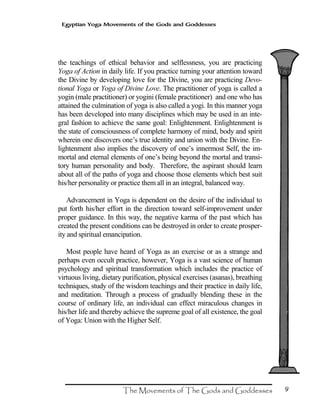 9
Egyptian Yoga Movements of the Gods and Goddesses
the teachings of ethical behavior and selflessness, you are practicing
Yoga of Action in daily life. If you practice turning your attention toward
the Divine by developing love for the Divine, you are practicing Devo-
tional Yoga or Yoga of Divine Love. The practitioner of yoga is called a
yogin (male practitioner) or yogini (female practitioner) and one who has
attained the culmination of yoga is also called a yogi. In this manner yoga
has been developed into many disciplines which may be used in an inte-
gral fashion to achieve the same goal: Enlightenment. Enlightenment is
the state of consciousness of complete harmony of mind, body and spirit
wherein one discovers one’s true identity and union with the Divine. En-
lightenment also implies the discovery of one’s innermost Self, the im-
mortal and eternal elements of one’s being beyond the mortal and transi-
tory human personality and body. Therefore, the aspirant should learn
about all of the paths of yoga and choose those elements which best suit
his/her personality or practice them all in an integral, balanced way.
Advancement in Yoga is dependent on the desire of the individual to
put forth his/her effort in the direction toward self-improvement under
proper guidance. In this way, the negative karma of the past which has
created the present conditions can be destroyed in order to create prosper-
ity and spiritual emancipation.
Most people have heard of Yoga as an exercise or as a strange and
perhaps even occult practice, however, Yoga is a vast science of human
psychology and spiritual transformation which includes the practice of
virtuous living, dietary purification, physical exercises (asanas), breathing
techniques, study of the wisdom teachings and their practice in daily life,
and meditation. Through a process of gradually blending these in the
course of ordinary life, an individual can effect miraculous changes in
his/her life and thereby achieve the supreme goal of all existence, the goal
of Yoga: Union with the Higher Self.
 