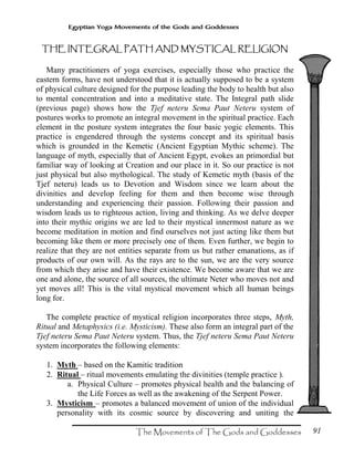 91
Egyptian Yoga Movements of the Gods and Goddesses
THE INTEGRAL PATH AND MYSTICAL RELIGIONTHE INTEGRAL PATH AND MYSTICAL RELIGIONTHE INTEGRAL PATH AND MYSTICAL RELIGIONTHE INTEGRAL PATH AND MYSTICAL RELIGION
Many practitioners of yoga exercises, especially those who practice the
eastern forms, have not understood that it is actually supposed to be a system
of physical culture designed for the purpose leading the body to health but also
to mental concentration and into a meditative state. The Integral path slide
(previous page) shows how the Tjef neteru Sema Paut Neteru system of
postures works to promote an integral movement in the spiritual practice. Each
element in the posture system integrates the four basic yogic elements. This
practice is engendered through the systems concept and its spiritual basis
which is grounded in the Kemetic (Ancient Egyptian Mythic scheme). The
language of myth, especially that of Ancient Egypt, evokes an primordial but
familiar way of looking at Creation and our place in it. So our practice is not
just physical but also mythological. The study of Kemetic myth (basis of the
Tjef neteru) leads us to Devotion and Wisdom since we learn about the
divinities and develop feeling for them and then become wise through
understanding and experiencing their passion. Following their passion and
wisdom leads us to righteous action, living and thinking. As we delve deeper
into their mythic origins we are led to their mystical innermost nature as we
become meditation in motion and find ourselves not just acting like them but
becoming like them or more precisely one of them. Even further, we begin to
realize that they are not entities separate from us but rather emanations, as if
products of our own will. As the rays are to the sun, we are the very source
from which they arise and have their existence. We become aware that we are
one and alone, the source of all sources, the ultimate Neter who moves not and
yet moves all! This is the vital mystical movement which all human beings
long for.
The complete practice of mystical religion incorporates three steps, Myth,
Ritual and Metaphysics (i.e. Mysticism). These also form an integral part of the
Tjef neteru Sema Paut Neteru system. Thus, the Tjef neteru Sema Paut Neteru
system incorporates the following elements:
1. Myth – based on the Kamitic tradition
2. Ritual – ritual movements emulating the divinities (temple practice ).
a. Physical Culture – promotes physical health and the balancing of
the Life Forces as well as the awakening of the Serpent Power.
3. Mysticism – promotes a balanced movement of union of the individual
personality with its cosmic source by discovering and uniting the
 