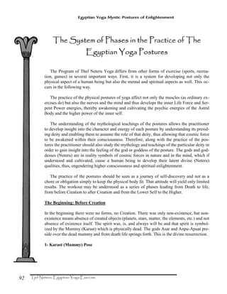 92
Egyptian Yoga Mystic Postures of Enlightenment
TTTThe System of Phases in the Practice of Thehe System of Phases in the Practice of Thehe System of Phases in the Practice of Thehe System of Phases in the Practice of The
Egyptian Yoga PosturesEgyptian Yoga PosturesEgyptian Yoga PosturesEgyptian Yoga Postures
The Program of Thef Neteru Yoga differs from other forms of exercise (sports, recrea-
tion, games) in several important ways. First, it is a system for developing not only the
physical aspect of a human being but also the mental and spiritual aspects as well. This oc-
curs in the following way.
The practice of the physical postures of yoga affect not only the muscles (as ordinary ex-
ercises do) but also the nerves and the mind and thus develops the inner Life Force and Ser-
pent Power energies, thereby awakening and cultivating the psychic energies of the Astral
Body and the higher power of the inner self.
The understanding of the mythological teachings of the postures allows the practitioner
to develop insight into the character and energy of each posture by understanding its presid-
ing deity and enabling them to assume the role of that deity, thus allowing that cosmic force
to be awakened within their consciousness. Therefore, along with the practice of the pos-
tures the practitioner should also study the mythology and teachings of the particular deity in
order to gain insight into the feeling of the god or goddess of the posture. The gods and god-
desses (Neteru) are in reality symbols of cosmic forces in nature and in the mind, which if
understood and cultivated, cause a human being to develop their latent divine (Neteru)
qualities, thus, engendering higher consciousness and spiritual enlightenment.
The practice of the postures should be seen as a journey of self-discovery and not as a
chore or obligation simply to keep the physical body fit. That attitude will yield only limited
results. The workout may be understood as a series of phases leading from Death to life,
from before Creation to after Creation and from the Lower Self to the Higher.
The Beginning: Before Creation
In the beginning there were no forms, no Creation. There was only non-existence, but non-
existence means absence of created objects (planets, stars, matter, the elements, etc.) and not
absence of existence itself. The spirit was, is, and always will be and that spirit is symbol-
ized by the Mummy (Karast) which is physically dead. The gods Asar and Anpu-Apuat pre-
side over the dead mummy and from death life springs forth. This is the divine resurrection.
1- Karast (Mummy) Pose
 