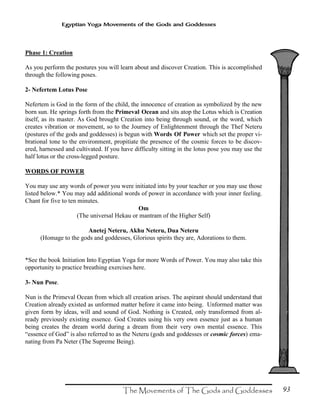 93
Egyptian Yoga Movements of the Gods and Goddesses
Phase 1: Creation
As you perform the postures you will learn about and discover Creation. This is accomplished
through the following poses.
2- Nefertem Lotus Pose
Nefertem is God in the form of the child, the innocence of creation as symbolized by the new
born sun. He springs forth from the Primeval Ocean and sits atop the Lotus which is Creation
itself, as its master. As God brought Creation into being through sound, or the word, which
creates vibration or movement, so to the Journey of Enlightenment through the Thef Neteru
(postures of the gods and goddesses) is begun with Words Of Power which set the proper vi-
brational tone to the environment, propitiate the presence of the cosmic forces to be discov-
ered, harnessed and cultivated. If you have difficulty sitting in the lotus pose you may use the
half lotus or the cross-legged posture.
WORDS OF POWER
You may use any words of power you were initiated into by your teacher or you may use those
listed below.* You may add additional words of power in accordance with your inner feeling.
Chant for five to ten minutes.
Om
(The universal Hekau or mantram of the Higher Self)
Anetej Neteru, Akhu Neteru, Dua Neteru
(Homage to the gods and goddesses, Glorious spirits they are, Adorations to them.
*See the book Initiation Into Egyptian Yoga for more Words of Power. You may also take this
opportunity to practice breathing exercises here.
3- Nun Pose.
Nun is the Primeval Ocean from which all creation arises. The aspirant should understand that
Creation already existed as unformed matter before it came into being. Unformed matter was
given form by ideas, will and sound of God. Nothing is Created, only transformed from al-
ready previously existing essence. God Creates using his very own essence just as a human
being creates the dream world during a dream from their very own mental essence. This
“essence of God” is also referred to as the Neteru (gods and goddesses or cosmic forces) ema-
nating from Pa Neter (The Supreme Being).
 