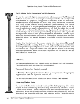 94
Egyptian Yoga Mystic Postures of Enlightenment
Words of Power during the practice of individual postures.
You may also use words of power as you practice the individual postures. The Mysticism of
the Neteru involves the task of discovering them within yourself. This is the most powerful
and highest form of Yoga practice, seeing yourself as one with the divine. This means learn-
ing about the neteru, acting like them, talking like them, feeling like them and finally being
them. This is the most important aspect of all Kemetic (Ancient Egyptian) ritual systems
and it is so because of its power to transforms a human being. As you believe so you be-
come. If you believe you are a lowly human being you will think, feel and act that way and
your life will be a reflection of that limitation and degradation. If you understand you are
more than that you will discover more, your true identity. This process is called yoga and the
end or goal of this process is called spiritual enlightenment, resurrection. Therefore, as you
practice the postures you should see yourself as embodying the principles of the presiding
deity of that posture. This is why it is important to understand the myths related to each of
the neteru.
Egyptian Yoga Exercise is more than physical exercise. It is a ritual system of Forms and
Special Movements for becoming Divine, one with the gods and goddesses and ultimately
discovering that these gods and goddesses or cosmic forces, are in reality emanations from
your innermost self. Thus you may utter the words “Nuk pu” and the name of the presiding
deity as you go into each posture. For example, as you enter the Aset pose say “Nuk pu
Aset, Nuk pu Aset” and so forth.
4- Shu Pose
Shu represents space and air, which separates heaven and earth but which also sustains life.
Therefore breathing in this and all exercises is very important.
Then you will discover how Creation is sustained.
5- Warm Up –Preparing to Sustain Creation. Warm up is very important before going into
any posture so as not to hurt any muscles or tendons, etc.
You will discover how Creation is separated into heaven and earth. (Nut and Geb)
6- Journey of Ra Pose Series
The Journey of Ra Pose Series is actually a journey within the larger journey of the whole
program. It means understanding the cycle of daily creation through which God sustains
Creation at every moment. Creation is not just an event that occurred billions of years ago. It
is an ongoing process. Every day you journey in the physical world through your mind and
physical body and through the astral world when you dream at night. Your desire and will
 