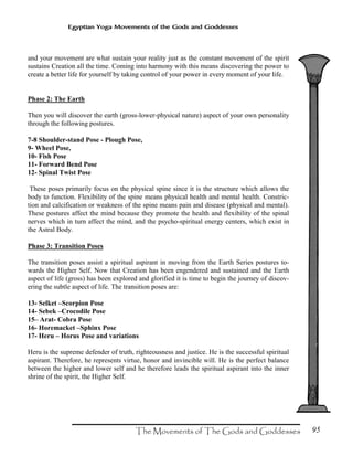 95
Egyptian Yoga Movements of the Gods and Goddesses
and your movement are what sustain your reality just as the constant movement of the spirit
sustains Creation all the time. Coming into harmony with this means discovering the power to
create a better life for yourself by taking control of your power in every moment of your life.
Phase 2: The Earth
Then you will discover the earth (gross-lower-physical nature) aspect of your own personality
through the following postures.
7-8 Shoulder-stand Pose - Plough Pose,
9- Wheel Pose,
10- Fish Pose
11- Forward Bend Pose
12- Spinal Twist Pose
These poses primarily focus on the physical spine since it is the structure which allows the
body to function. Flexibility of the spine means physical health and mental health. Constric-
tion and calcification or weakness of the spine means pain and disease (physical and mental).
These postures affect the mind because they promote the health and flexibility of the spinal
nerves which in turn affect the mind, and the psycho-spiritual energy centers, which exist in
the Astral Body.
Phase 3: Transition Poses
The transition poses assist a spiritual aspirant in moving from the Earth Series postures to-
wards the Higher Self. Now that Creation has been engendered and sustained and the Earth
aspect of life (gross) has been explored and glorified it is time to begin the journey of discov-
ering the subtle aspect of life. The transition poses are:
13- Selket –Scorpion Pose
14- Sebek –Crocodile Pose
15– Arat- Cobra Pose
16- Horemacket –Sphinx Pose
17- Heru – Horus Pose and variations
Heru is the supreme defender of truth, righteousness and justice. He is the successful spiritual
aspirant. Therefore, he represents virtue, honor and invincible will. He is the perfect balance
between the higher and lower self and he therefore leads the spiritual aspirant into the inner
shrine of the spirit, the Higher Self.
 