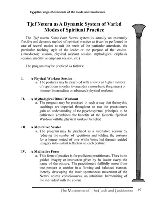 97
Egyptian Yoga Movements of the Gods and Goddesses
Tjef Neteru as A Dynamic System of Varied
Modes of Spiritual Practice
The Tjef neteru Sema Paut Neteru system is actually an extremely
flexible and dynamic method of spiritual practice as it can be performed in
one of several modes to suit the needs of the particular attendants, the
particular teaching style of the leader or the purpose of the session.
(introductory session, physical workout session, mythological emphasis
session, meditative emphasis session, etc.)
The program may be practiced as follows:
I. A Physical Workout Session
a. The postures may be practiced with a lower or higher number
of repetitions in order to engender a more basic (beginners) or
intense (intermediate or advanced) physical workout.
II. A Mythological/Ritual Workout
a. The program may be practiced in such a way that the mythic
teachings are imparted throughout so that the practitioners
gain an understanding of the psychospiritual principals to be
cultivated. (combines the benefits of the Kemetic Spiritual
Wisdom with the physical workout benefits)
III. A Meditative Session
a. The program may be practiced as a meditative session by
reducing the number of repetitions and holding the postures
for a longer period of time while being led through guided
imagery into a silent reflection on each posture.
IV. A Meditative Form
a. This form of practice is for proficient practitioners. There is no
guided imagery or instruction given by the leader except the
name of the posture. The practitioners skillfully move from
one posture to another in a flowing and balanced manner,
thereby developing the inner spontaneous movement of the
Neteru cosmic consciousness, an intuitional harmonizing of
the individual with the cosmic.
 