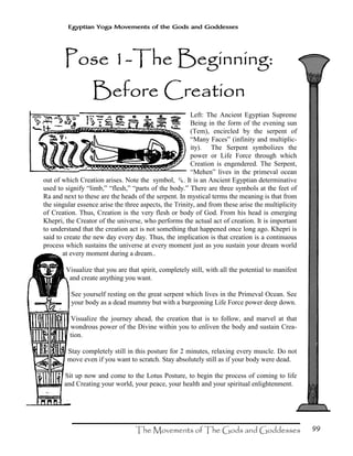 99
Egyptian Yoga Movements of the Gods and Goddesses
Pose 1Pose 1Pose 1Pose 1----The Beginning:The Beginning:The Beginning:The Beginning:
Before CreationBefore CreationBefore CreationBefore Creation
Left: The Ancient Egyptian Supreme
Being in the form of the evening sun
(Tem), encircled by the serpent of
“Many Faces” (infinity and multiplic-
ity). The Serpent symbolizes the
power or Life Force through which
Creation is engendered. The Serpent,
“Mehen” lives in the primeval ocean
out of which Creation arises. Note the symbol, N. It is an Ancient Egyptian determinative
used to signify “limb,” “flesh,” “parts of the body.” There are three symbols at the feet of
Ra and next to these are the heads of the serpent. In mystical terms the meaning is that from
the singular essence arise the three aspects, the Trinity, and from these arise the multiplicity
of Creation. Thus, Creation is the very flesh or body of God. From his head is emerging
Khepri, the Creator of the universe, who performs the actual act of creation. It is important
to understand that the creation act is not something that happened once long ago. Khepri is
said to create the new day every day. Thus, the implication is that creation is a continuous
process which sustains the universe at every moment just as you sustain your dream world
at every moment during a dream..
Visualize that you are that spirit, completely still, with all the potential to manifest
and create anything you want.
See yourself resting on the great serpent which lives in the Primeval Ocean. See
your body as a dead mummy but with a burgeoning Life Force power deep down.
Visualize the journey ahead, the creation that is to follow, and marvel at that
wondrous power of the Divine within you to enliven the body and sustain Crea-
tion.
Stay completely still in this posture for 2 minutes, relaxing every muscle. Do not
move even if you want to scratch. Stay absolutely still as if your body were dead.
Sit up now and come to the Lotus Posture, to begin the process of coming to life
and Creating your world, your peace, your health and your spiritual enlightenment.
 
