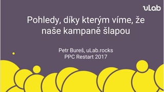 Pohledy, díky kterým víme, že
naše kampaně šlapou
Petr Bureš, uLab.rocks
PPC Restart 2017
 