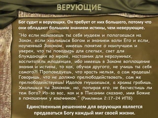 Бог судит и верующих. Он требует от них большего, потому что
они обладают большим знанием истины, чем неверующие.
“Но если называешь ты себя иудеем и полагаешься на
Закон, если хвалишься Богом и знанием воли Его и если,
наученный Законом, имеешь понятие о наилучшем и
уверен, что ты поводырь для слепых, свет для
блуждающих во мраке, наставник для неразумных,
воспитатель младенцев, ибо имеешь в Законе воплощение
знания и истины, то как, обучая другого, не учишь ты себя
самого?! Проповедуешь, что красть нельзя, а сам крадешь!
Говоришь, что не должно прелюбодействовать, сам же
прелюбодействуешь! Идолов гнушаешься, а храмы грабишь.
Хвалишься ты Законом, но, попирая его, не бесчестишь ли
тем Бога? Из-за вас, как и в Писании сказано, имя Божие
в поношении у язычников.” (Римлянам 2:17-24 ИПБ)
Единственным решением для верующих является
предаваться Богу каждый миг своей жизни.
 