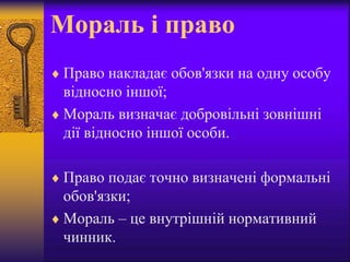 Мораль і право
 Право накладає обов'язки на одну особу
відносно іншої;
 Мораль визначає добровільні зовнішні
дії відносно іншої особи.
 Право подає точно визначені формальні
обов'язки;
 Мораль – це внутрішній нормативний
чинник.
 