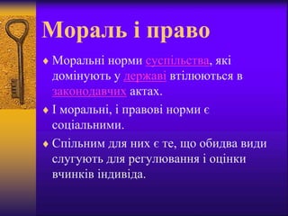 Мораль і право
 Моральні норми суспільства, які
домінують у державі втілюються в
законодавчих актах.
 І моральні, і правові норми є
соціальними.
 Спільним для них є те, що обидва види
слугують для регулювання і оцінки
вчинків індивіда.
 